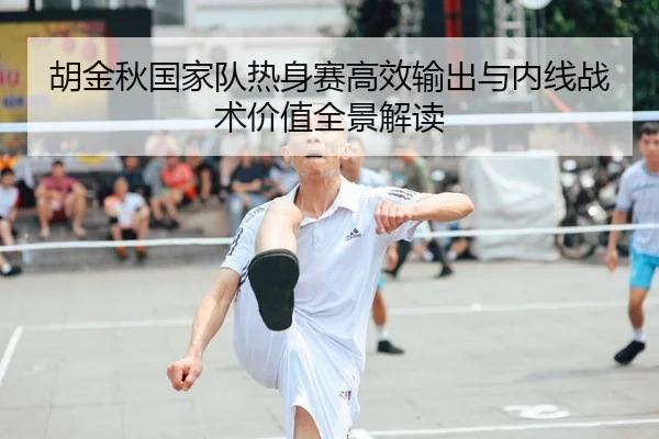 胡金秋国家队热身赛高效输出与内线战术价值全景解读