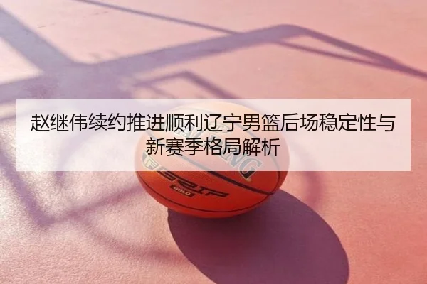 赵继伟续约推进顺利辽宁男篮后场稳定性与新赛季格局解析