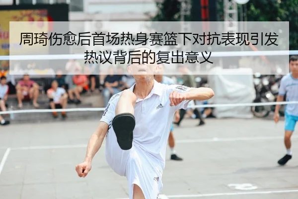 周琦伤愈后首场热身赛篮下对抗表现引发热议背后的复出意义