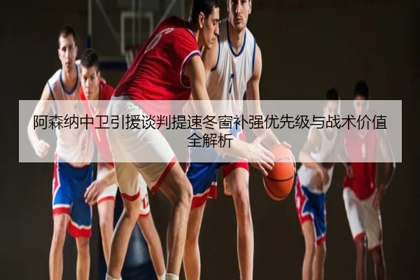 阿森纳中卫引援谈判提速冬窗补强优先级与战术价值全解析
